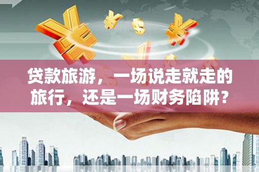 古浪贷款旅游，一场说走就走的旅行，还是一场财务陷阱？