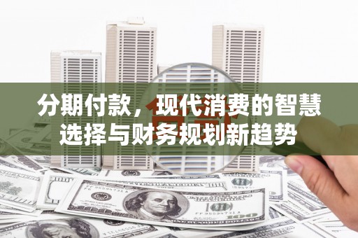 新市分期付款，现代消费的智慧选择与财务规划新趋势